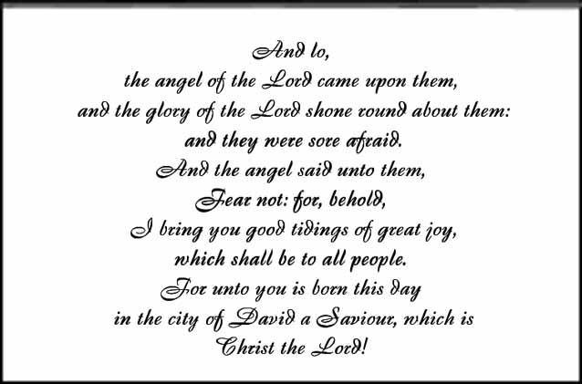 Angel and Shepherds inside text - And lo, 
the angel of the Lord came upon them,
 and the glory of the Lord shone round about them:
 and they were sore afraid. 
And the angel said unto them, 
Fear not: for, behold,
 I bring you good tidings of great joy, 
which shall be to all people. 
For unto you is born this day
 in the city of David a Saviour, which is 
Christ the Lord!

